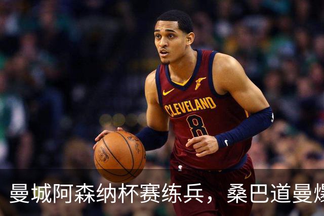 曼城阿森纳杯赛练兵，桑巴道曼爆发彰显豪门厚度